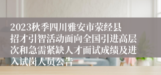 2023秋季四川雅安市荥经县招才引智活动面向全国引进高层次和急需紧缺人才面试成绩及进入试岗人员公告