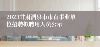 2023甘肃酒泉市市直事业单位招聘拟聘用人员公示