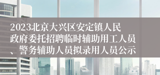 2023北京大兴区安定镇人民政府委托招聘临时辅助用工人员、警务辅助人员拟录用人员公示