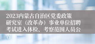 2023内蒙古自治区党委政策研究室（改革办）事业单位招聘考试进入体检、考察范围人员公告