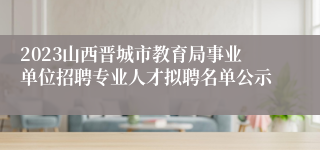 2023山西晋城市教育局事业单位招聘专业人才拟聘名单公示