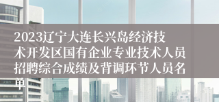 2023辽宁大连长兴岛经济技术开发区国有企业专业技术人员招聘综合成绩及背调环节人员名单