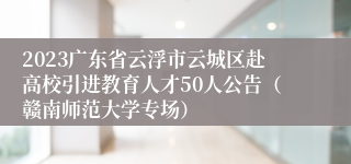 2023广东省云浮市云城区赴高校引进教育人才50人公告（赣南师范大学专场）