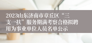 2023山东济南市章丘区“三支一扶”服务期满考察合格拟聘用为事业单位人员名单公示