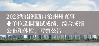 2023湖南湘西自治州州直事业单位选调面试成绩、综合成绩公布和体检、考察公告