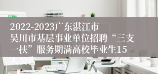 2022-2023广东湛江市吴川市基层事业单位招聘“三支一扶”服务期满高校毕业生15人公告