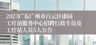 2023广东广州市白云区康园工疗站服务中心招聘行政专员及工疗站人员5人公告