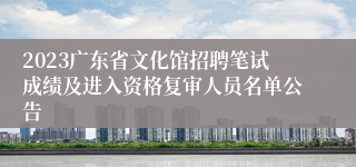 2023广东省文化馆招聘笔试成绩及进入资格复审人员名单公告