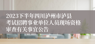 2023下半年四川泸州市泸县考试招聘事业单位人员现场资格审查有关事宜公告