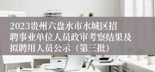 2023贵州六盘水市水城区招聘事业单位人员政审考察结果及拟聘用人员公示（第三批）