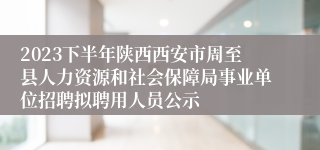 2023下半年陕西西安市周至县人力资源和社会保障局事业单位招聘拟聘用人员公示