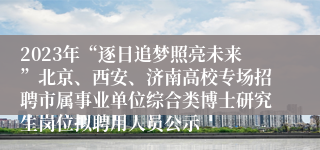 2023年“逐日追梦照亮未来”北京、西安、济南高校专场招聘市属事业单位综合类博士研究生岗位拟聘用人员公示