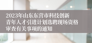 2023年山东东营市科技创新青年人才引进计划选聘现场资格审查有关事项的通知