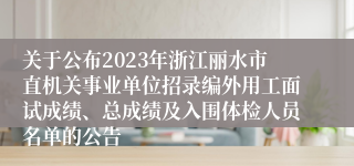 关于公布2023年浙江丽水市直机关事业单位招录编外用工面试成绩、总成绩及入围体检人员名单的公告