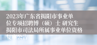 2023年广东省揭阳市事业单位专项招聘博（硕）士 研究生揭阳市司法局所属事业单位资格复审公告