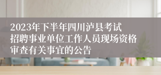 2023年下半年四川泸县考试招聘事业单位工作人员现场资格审查有关事宜的公告