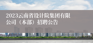 2023云南省设计院集团有限公司（本部）招聘公告