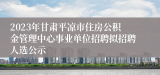 2023年甘肃平凉市住房公积金管理中心事业单位招聘拟招聘人选公示