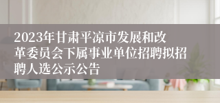 2023年甘肃平凉市发展和改革委员会下属事业单位招聘拟招聘人选公示公告