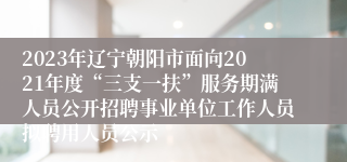 2023年辽宁朝阳市面向2021年度“三支一扶”服务期满人员公开招聘事业单位工作人员拟聘用人员公示