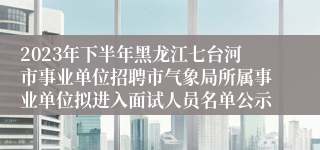 2023年下半年黑龙江七台河市事业单位招聘市气象局所属事业单位拟进入面试人员名单公示