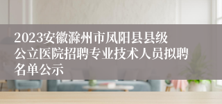 2023安徽滁州市凤阳县县级公立医院招聘专业技术人员拟聘名单公示