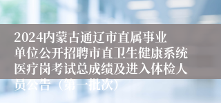 2024内蒙古通辽市直属事业单位公开招聘市直卫生健康系统医疗岗考试总成绩及进入体检人员公告（第一批次）