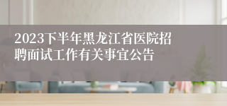 2023下半年黑龙江省医院招聘面试工作有关事宜公告