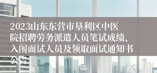 2023山东东营市垦利区中医院招聘劳务派遣人员笔试成绩、入闱面试人员及领取面试通知书公告