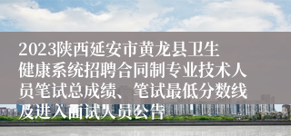 2023陕西延安市黄龙县卫生健康系统招聘合同制专业技术人员笔试总成绩、笔试最低分数线及进入面试人员公告