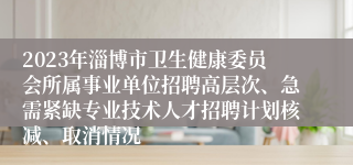 2023年淄博市卫生健康委员会所属事业单位招聘高层次、急需紧缺专业技术人才招聘计划核减、取消情况