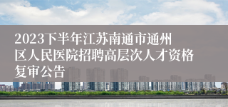 2023下半年江苏南通市通州区人民医院招聘高层次人才资格复审公告