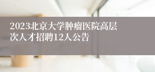 2023北京大学肿瘤医院高层次人才招聘12人公告