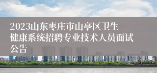 2023山东枣庄市山亭区卫生健康系统招聘专业技术人员面试公告