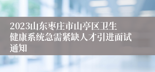 2023山东枣庄市山亭区卫生健康系统急需紧缺人才引进面试通知