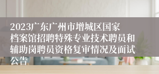 2023广东广州市增城区国家档案馆招聘特殊专业技术聘员和辅助岗聘员资格复审情况及面试公告