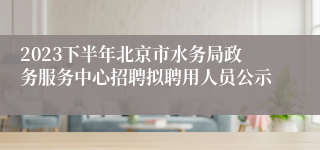 2023下半年北京市水务局政务服务中心招聘拟聘用人员公示