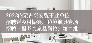 2023内蒙古兴安盟事业单位招聘暨乡村振兴、边境旗县专场招聘（报考突泉县岗位）第二批拟聘用人员公示