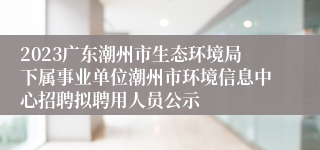 2023广东潮州市生态环境局下属事业单位潮州市环境信息中心招聘拟聘用人员公示