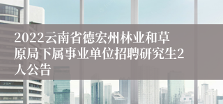2022云南省德宏州林业和草原局下属事业单位招聘研究生2人公告