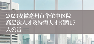 2023安徽亳州市华佗中医院高层次人才及特需人才招聘17人公告