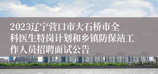 2023辽宁营口市大石桥市全科医生特岗计划和乡镇防保站工作人员招聘面试公告