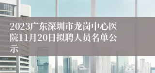 2023广东深圳市龙岗中心医院11月20日拟聘人员名单公示