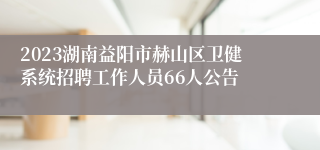 2023湖南益阳市赫山区卫健系统招聘工作人员66人公告