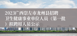 2023广西崇左市龙州县招聘卫生健康事业单位人员（第一批）拟聘用人员公示