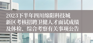 2023下半年四川绵阳科技城新区考核招聘卫健人才面试成绩及体检、综合考察有关事项公告