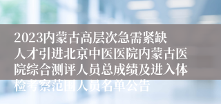 2023内蒙古高层次急需紧缺人才引进北京中医医院内蒙古医院综合测评人员总成绩及进入体检考察范围人员名单公告