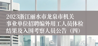 2023浙江丽水市龙泉市机关事业单位招聘编外用工人员体检结果及入围考察人员公告（四）