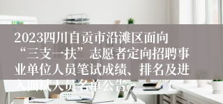 2023四川自贡市沿滩区面向“三支一扶”志愿者定向招聘事业单位人员笔试成绩、排名及进入面试人员名单公告