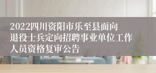 2022四川资阳市乐至县面向退役士兵定向招聘事业单位工作人员资格复审公告